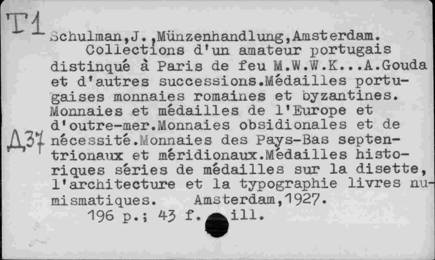 ﻿ochulman,J. fMünzenhandlung,Amsterdam.
Collections d’un amateur portugais distingué à Paris de feu M.W.W.K...A.Gouda et d’autres successions.Médailles portugaises monnaies romaines et byzantines. Monnaies et médailles de l’Europe et d’outre-mer.Monnaies obsidionales et de nécessité.Monnaies des Pays-Bas septentrionaux et méridionaux.Médailles historiques séries de médailles sur la disette, l’architecture et la typographie livres nu mismatiques. Amsterdam,192?.
И96 p.î f.a ill.